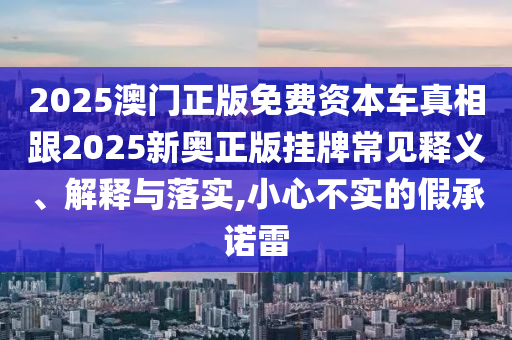 2025澳門正版免費資本車真相跟2025新奧正版掛牌常見釋義、解釋與落實,小心不實的假承諾雷